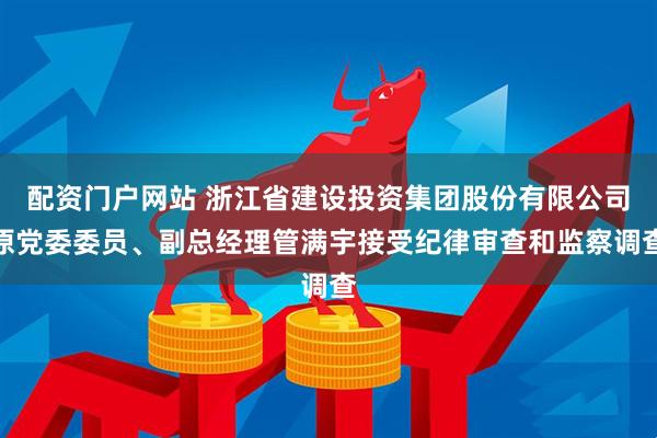 配资门户网站 浙江省建设投资集团股份有限公司原党委委员、副总经理管满宇接受纪律审查和监察调查