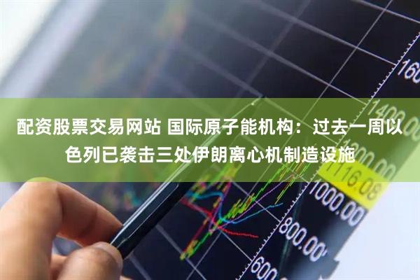 配资股票交易网站 国际原子能机构：过去一周以色列已袭击三处伊朗离心机制造设施