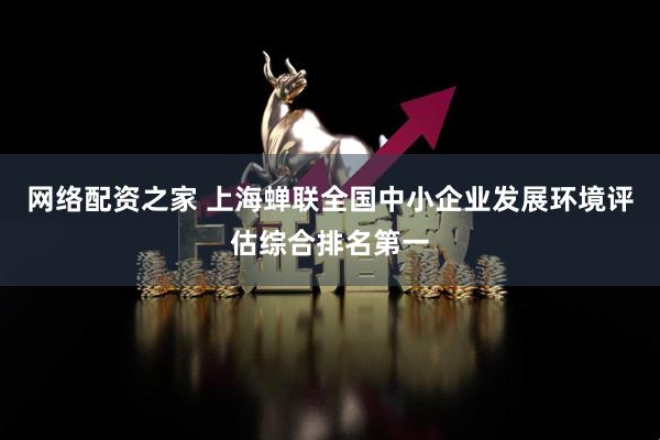 网络配资之家 上海蝉联全国中小企业发展环境评估综合排名第一