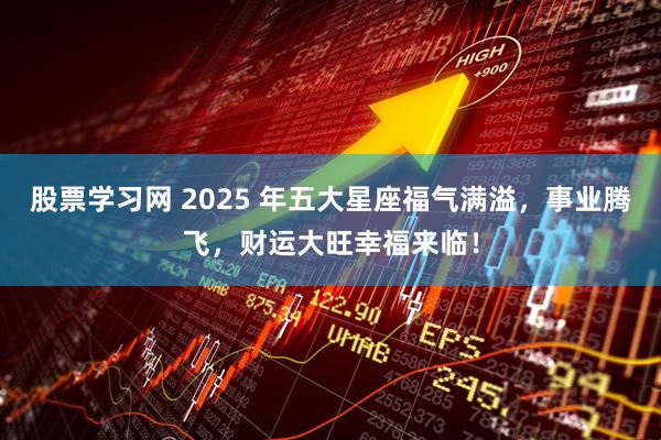 股票学习网 2025 年五大星座福气满溢，事业腾飞，财运大旺幸福来临！