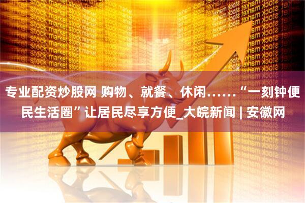 专业配资炒股网 购物、就餐、休闲……“一刻钟便民生活圈”让居民尽享方便_大皖新闻 | 安徽网