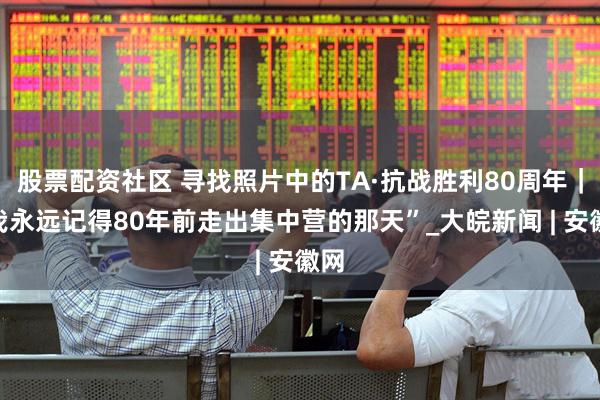 股票配资社区 寻找照片中的TA·抗战胜利80周年｜“我永远记得80年前走出集中营的那天”_大皖新闻 | 安徽网