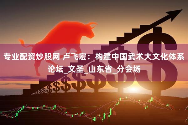 专业配资炒股网 卢飞宏：构建中国武术大文化体系论坛_文圣_山东省_分会场