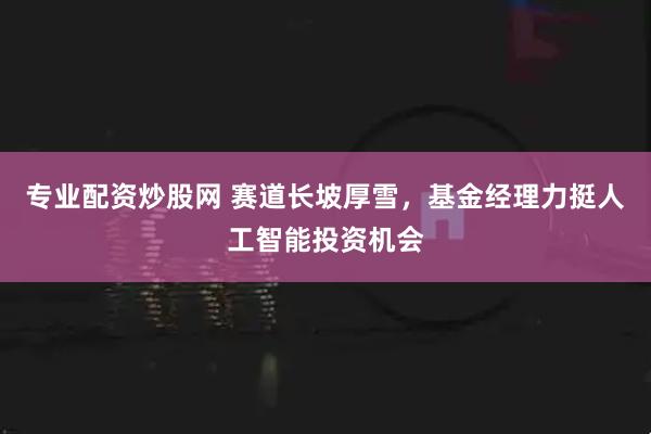 专业配资炒股网 赛道长坡厚雪，基金经理力挺人工智能投资机会