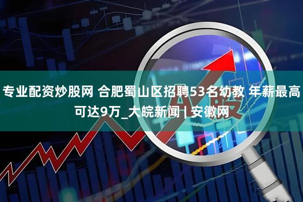 专业配资炒股网 合肥蜀山区招聘53名幼教 年薪最高可达9万_大皖新闻 | 安徽网