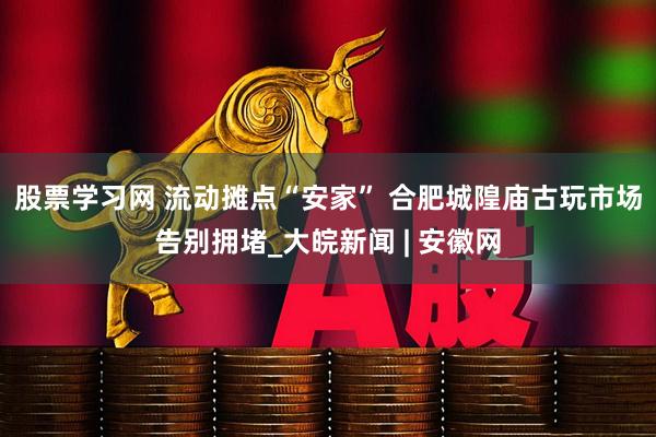 股票学习网 流动摊点“安家” 合肥城隍庙古玩市场告别拥堵_大皖新闻 | 安徽网
