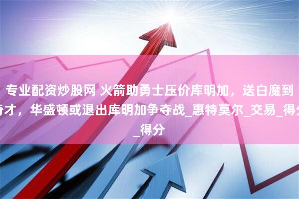 专业配资炒股网 火箭助勇士压价库明加，送白魔到奇才，华盛顿或退出库明加争夺战_惠特莫尔_交易_得分