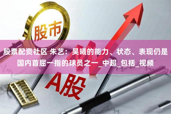 股票配资社区 朱艺：吴曦的能力、状态、表现仍是国内首屈一指的球员之一_中超_包括_视频