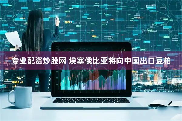 专业配资炒股网 埃塞俄比亚将向中国出口豆粕