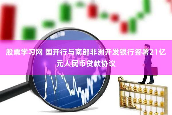 股票学习网 国开行与南部非洲开发银行签署21亿元人民币贷款协议