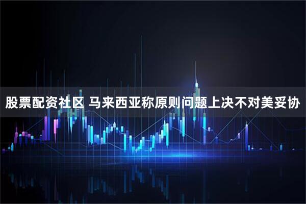 股票配资社区 马来西亚称原则问题上决不对美妥协