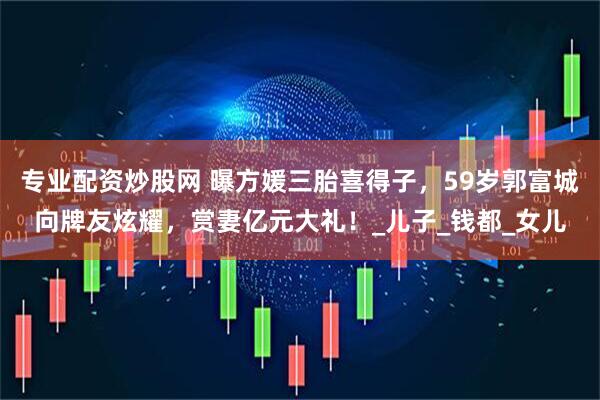 专业配资炒股网 曝方媛三胎喜得子，59岁郭富城向牌友炫耀，赏妻亿元大礼！_儿子_钱都_女儿
