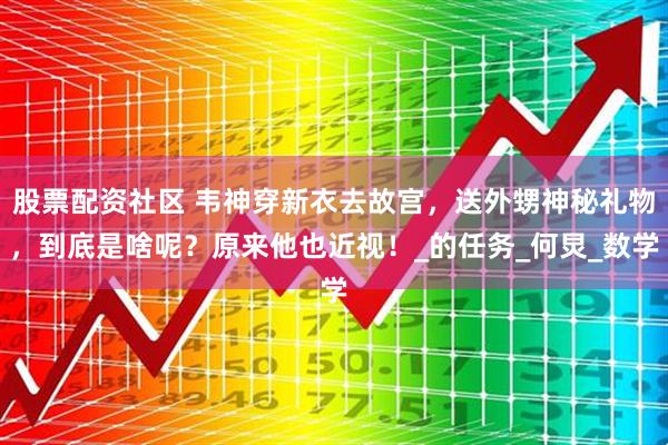 股票配资社区 韦神穿新衣去故宫，送外甥神秘礼物，到底是啥呢？原来他也近视！_的任务_何炅_数学