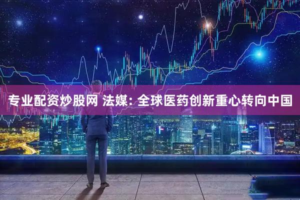 专业配资炒股网 法媒: 全球医药创新重心转向中国