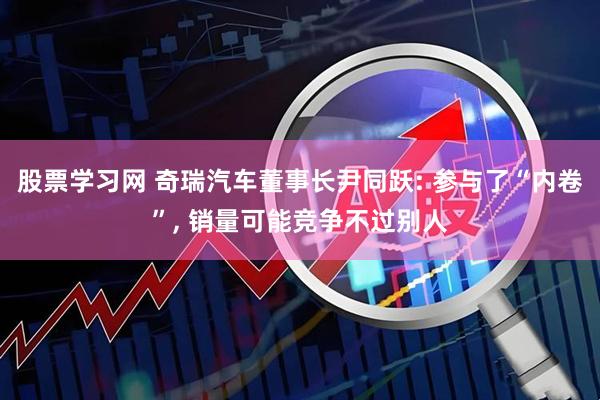 股票学习网 奇瑞汽车董事长尹同跃: 参与了“内卷”, 销量可能竞争不过别人