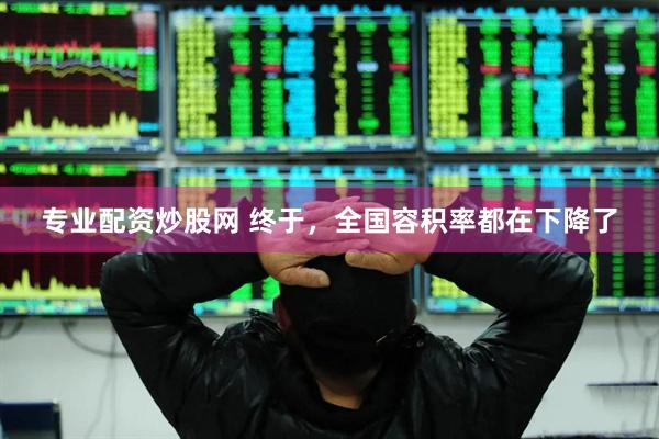 专业配资炒股网 终于，全国容积率都在下降了