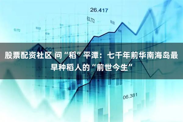 股票配资社区 问“稻”平潭：七千年前华南海岛最早种稻人的“前世今生”