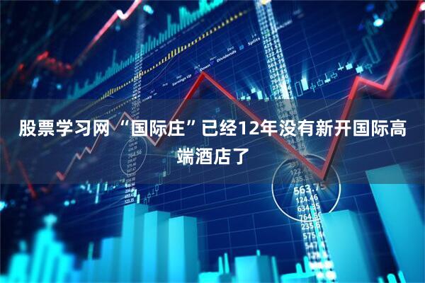 股票学习网 “国际庄”已经12年没有新开国际高端酒店了