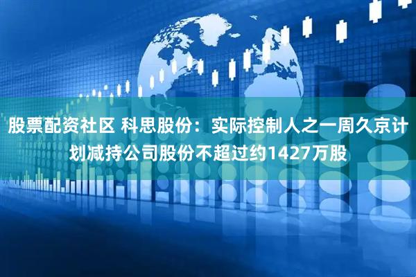 股票配资社区 科思股份：实际控制人之一周久京计划减持公司股份不超过约1427万股