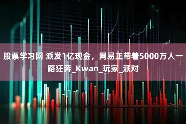 股票学习网 派发1亿现金，网易正带着5000万人一路狂奔_Kwan_玩家_派对