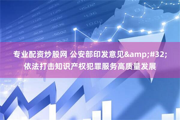 专业配资炒股网 公安部印发意见&#32;依法打击知识产权犯罪服务高质量发展