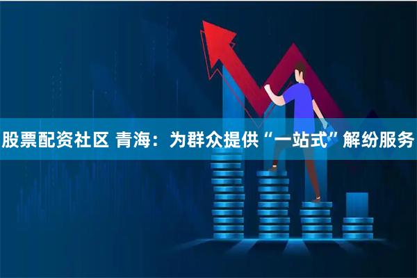 股票配资社区 青海：为群众提供“一站式”解纷服务