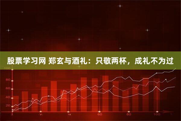 股票学习网 郑玄与酒礼：只敬两杯，成礼不为过
