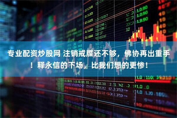 专业配资炒股网 注销戒牒还不够，佛协再出重手！释永信的下场，比我们想的更惨！