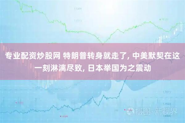 专业配资炒股网 特朗普转身就走了, 中美默契在这一刻淋漓尽致, 日本举国为之震动