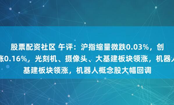 股票配资社区 午评：沪指缩量微跌0.03%，创业板指冲高回落涨0.16%，光刻机、摄像头、大基建板块领涨，机器人概念股大幅回调