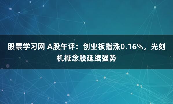 股票学习网 A股午评：创业板指涨0.16%，光刻机概念股延续强势