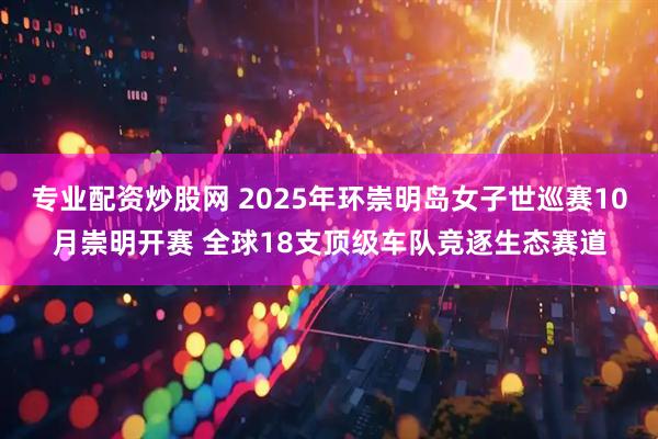 专业配资炒股网 2025年环崇明岛女子世巡赛10月崇明开赛 全球18支顶级车队竞逐生态赛道