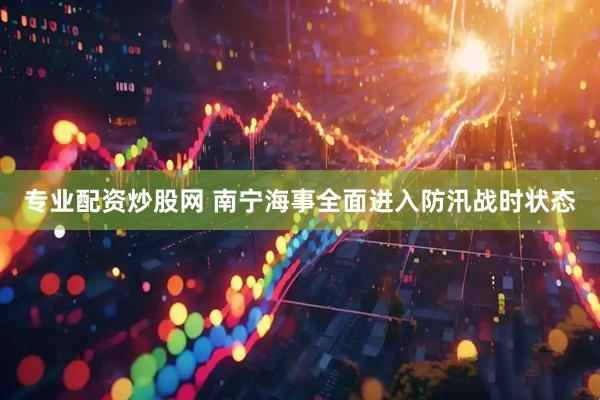 专业配资炒股网 南宁海事全面进入防汛战时状态
