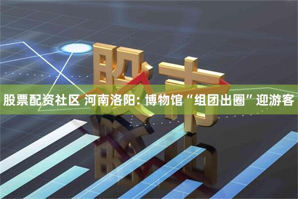 股票配资社区 河南洛阳: 博物馆“组团出圈”迎游客