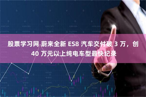 股票学习网 蔚来全新 ES8 汽车交付破 3 万，创 40 万元以上纯电车型最快纪录