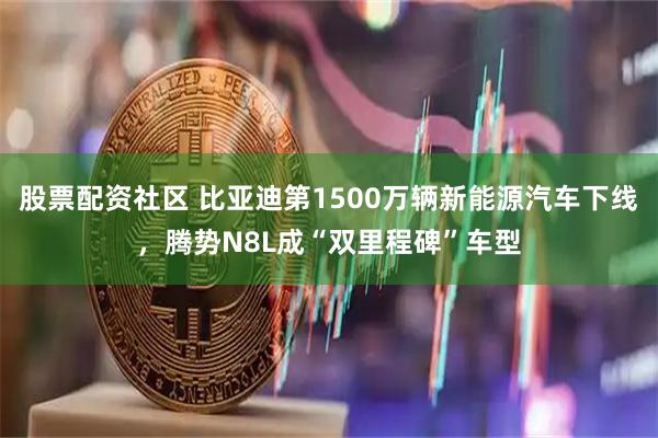 股票配资社区 比亚迪第1500万辆新能源汽车下线，腾势N8L成“双里程碑”车型