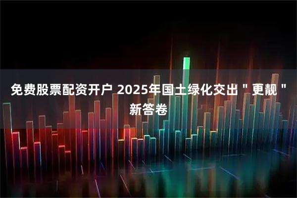 免费股票配资开户 2025年国土绿化交出＂更靓＂新答卷