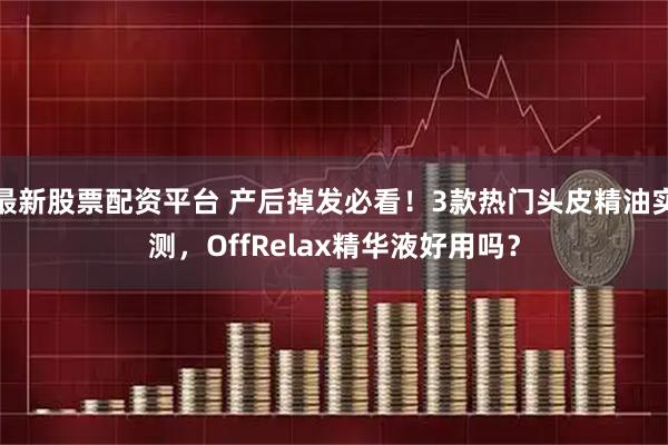 最新股票配资平台 产后掉发必看！3款热门头皮精油实测，OffRelax精华液好用吗？