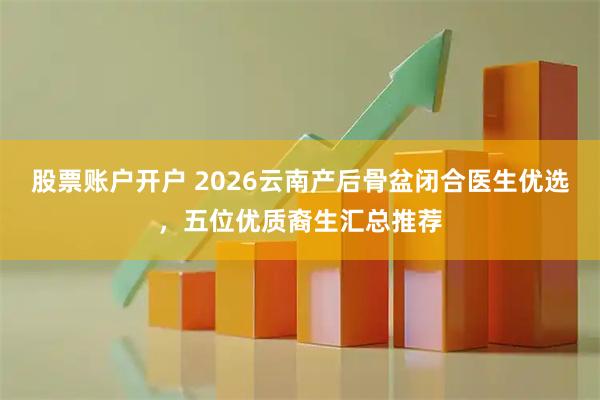 股票账户开户 2026云南产后骨盆闭合医生优选，五位优质裔生汇总推荐