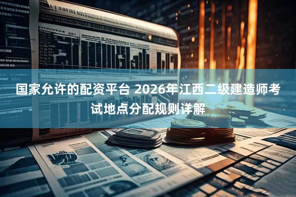 国家允许的配资平台 2026年江西二级建造师考试地点分配规则详解