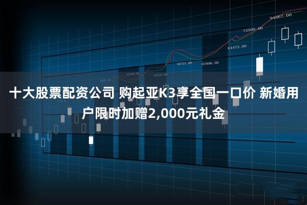 十大股票配资公司 购起亚K3享全国一口价 新婚用户限时加赠2,000元礼金