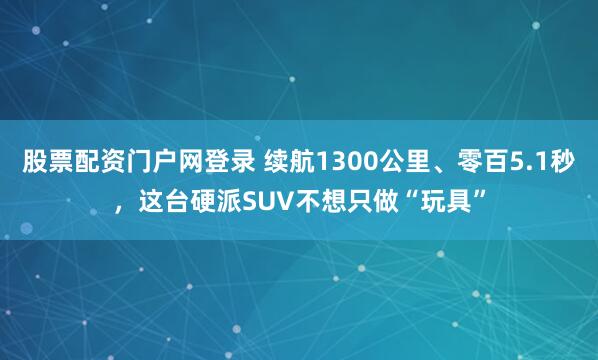 股票配资门户网登录 续航1300公里、零百5.1秒，这台硬派SUV不想只做“玩具”