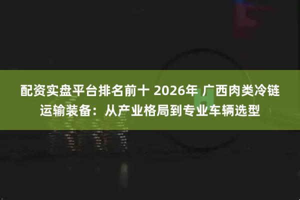 配资实盘平台排名前十 2026年 广西肉类冷链运输装备：从产业格局到专业车辆选型