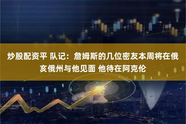 炒股配资平 队记:詹姆斯的几位密友本周将在俄亥俄州与他见面 他待在阿克伦
