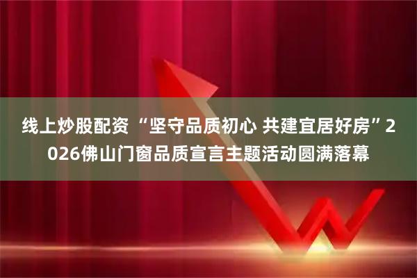 线上炒股配资 “坚守品质初心 共建宜居好房”2026佛山门窗品质宣言主题活动圆满落幕