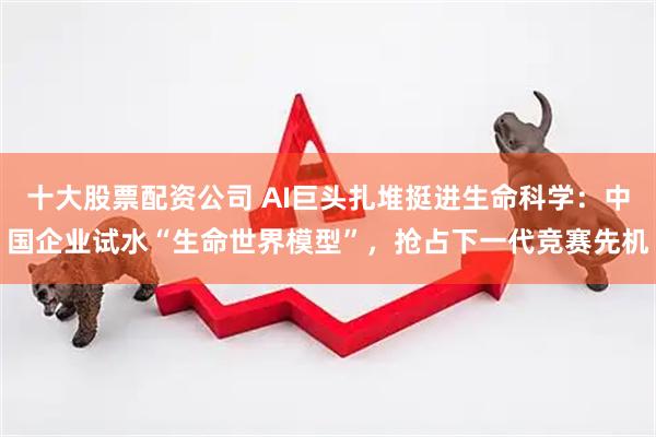 十大股票配资公司 AI巨头扎堆挺进生命科学：中国企业试水“生命世界模型”，抢占下一代竞赛先机
