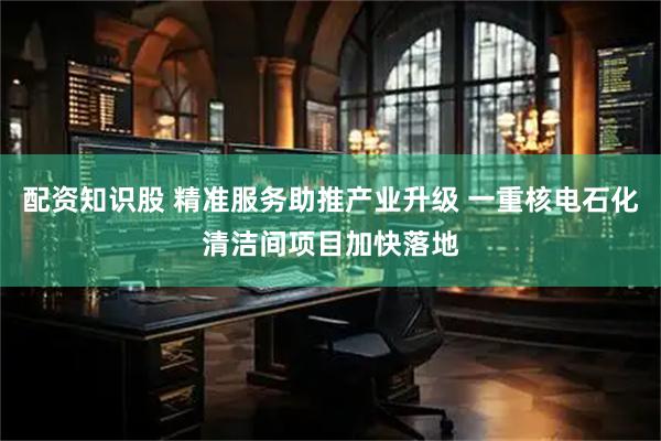 配资知识股 精准服务助推产业升级 一重核电石化清洁间项目加快落地