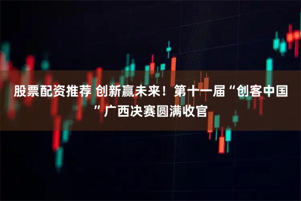 股票配资推荐 创新赢未来！第十一届“创客中国”广西决赛圆满收官