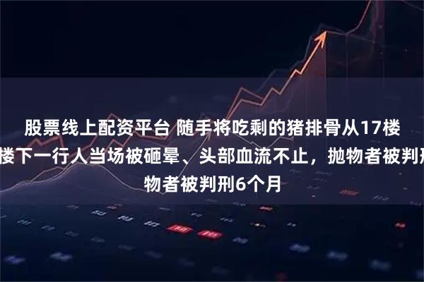 股票线上配资平台 随手将吃剩的猪排骨从17楼抛下，楼下一行人当场被砸晕、头部血流不止，抛物者被判刑6个月